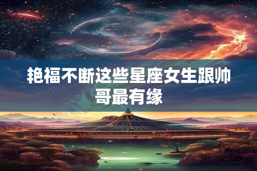 艳福不断这些星座女生跟帅哥最有缘