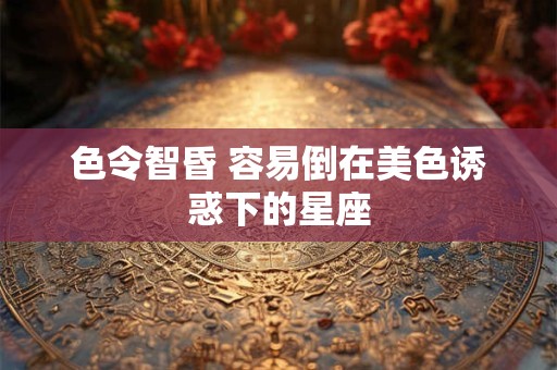 色令智昏 容易倒在美色诱惑下的星座