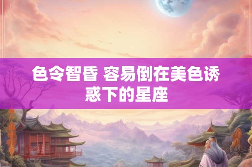 色令智昏 容易倒在美色诱惑下的星座