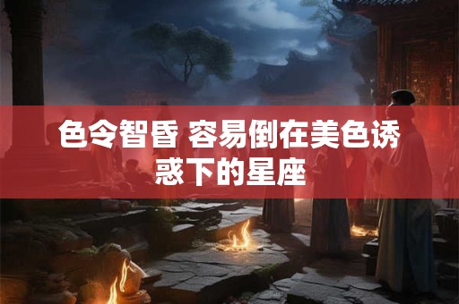 色令智昏 容易倒在美色诱惑下的星座