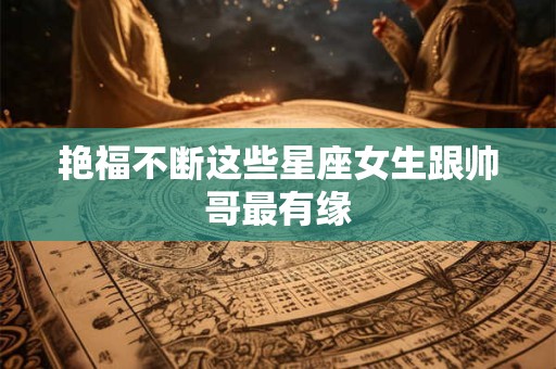 艳福不断这些星座女生跟帅哥最有缘