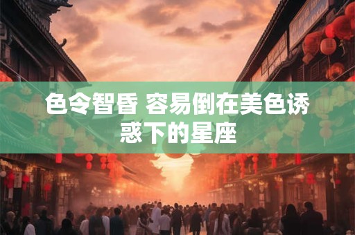 色令智昏 容易倒在美色诱惑下的星座