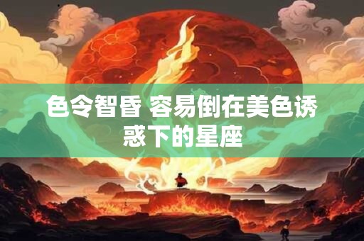 色令智昏 容易倒在美色诱惑下的星座