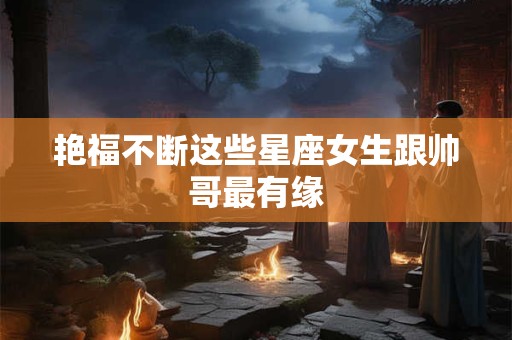 艳福不断这些星座女生跟帅哥最有缘