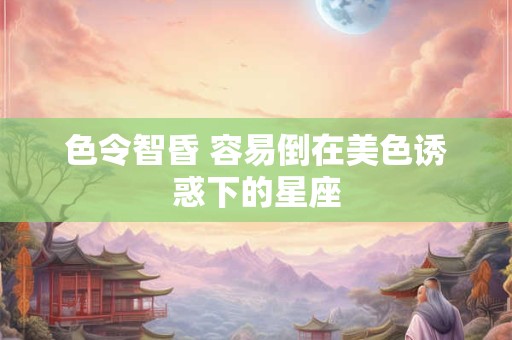 色令智昏 容易倒在美色诱惑下的星座