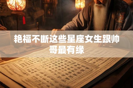 艳福不断这些星座女生跟帅哥最有缘