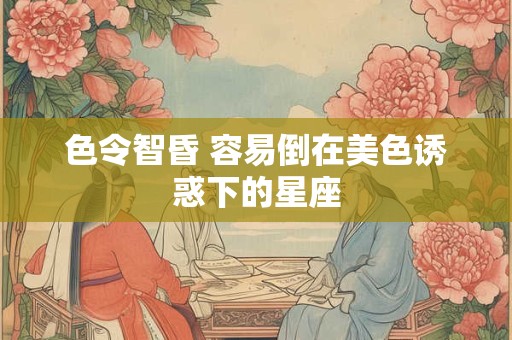 色令智昏 容易倒在美色诱惑下的星座