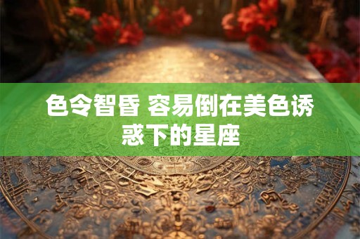 色令智昏 容易倒在美色诱惑下的星座