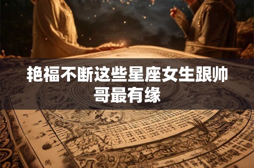 艳福不断这些星座女生跟帅哥最有缘