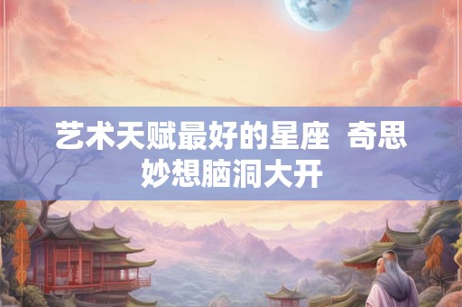 艺术天赋最好的星座  奇思妙想脑洞大开