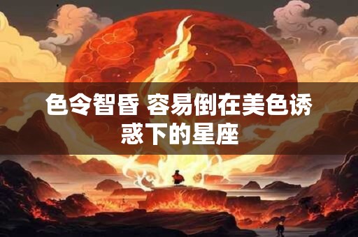 色令智昏 容易倒在美色诱惑下的星座