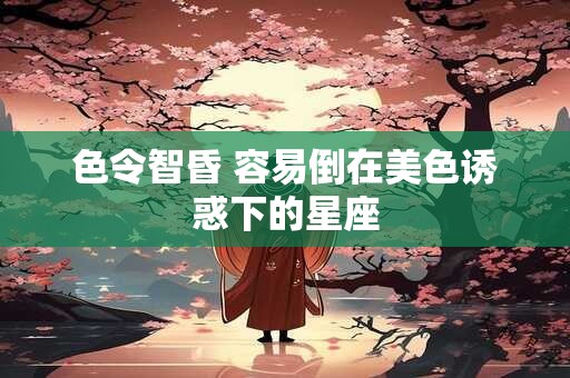 色令智昏 容易倒在美色诱惑下的星座