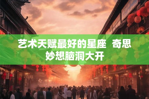 艺术天赋最好的星座  奇思妙想脑洞大开