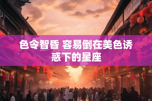 色令智昏 容易倒在美色诱惑下的星座