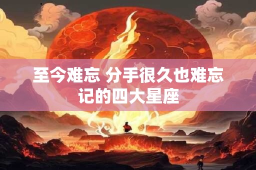 至今难忘 分手很久也难忘记的四大星座