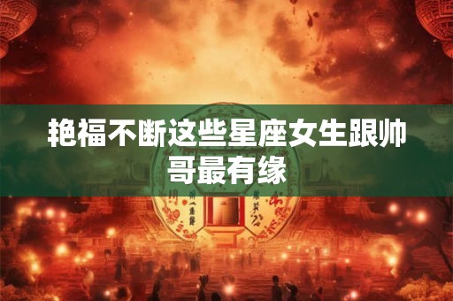 艳福不断这些星座女生跟帅哥最有缘