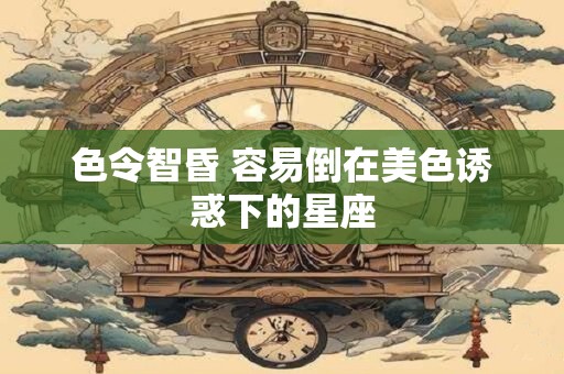 色令智昏 容易倒在美色诱惑下的星座