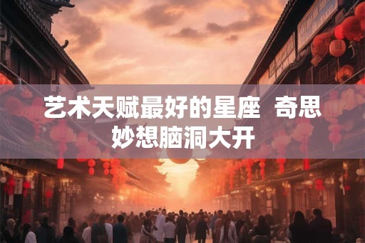 艺术天赋最好的星座  奇思妙想脑洞大开