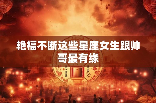 艳福不断这些星座女生跟帅哥最有缘