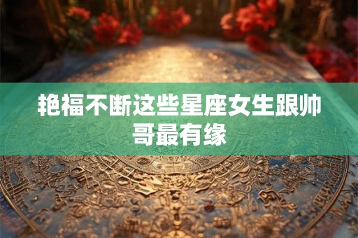 艳福不断这些星座女生跟帅哥最有缘