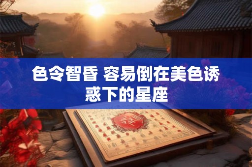 色令智昏 容易倒在美色诱惑下的星座