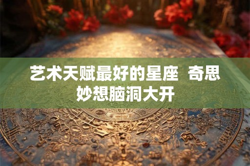 艺术天赋最好的星座  奇思妙想脑洞大开