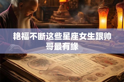 艳福不断这些星座女生跟帅哥最有缘