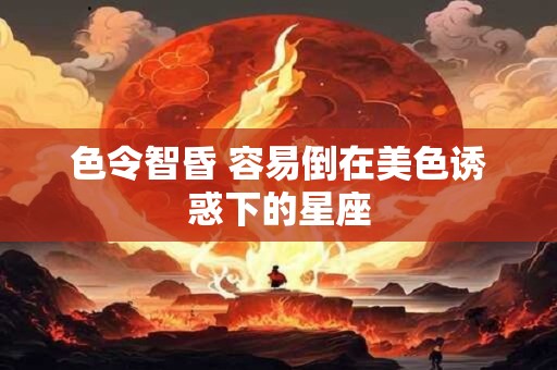 色令智昏 容易倒在美色诱惑下的星座