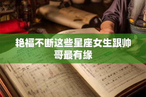 艳福不断这些星座女生跟帅哥最有缘