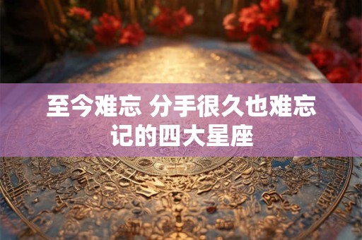 至今难忘 分手很久也难忘记的四大星座