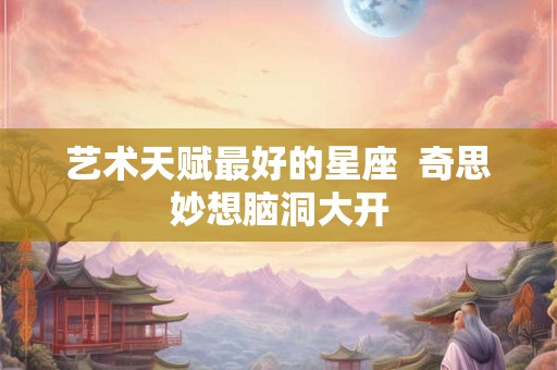 艺术天赋最好的星座  奇思妙想脑洞大开