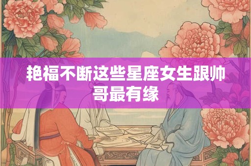 艳福不断这些星座女生跟帅哥最有缘