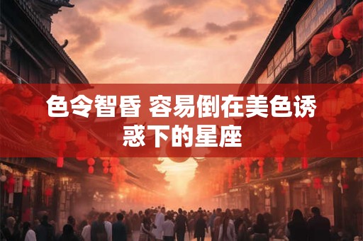 色令智昏 容易倒在美色诱惑下的星座
