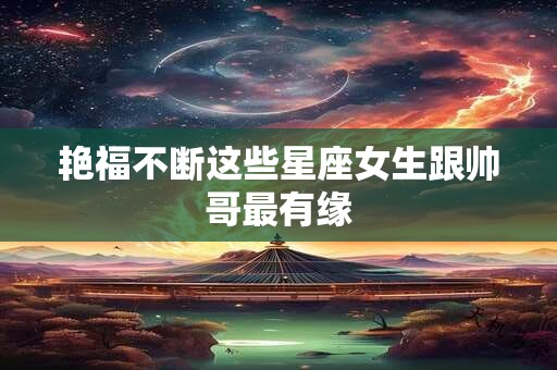 艳福不断这些星座女生跟帅哥最有缘