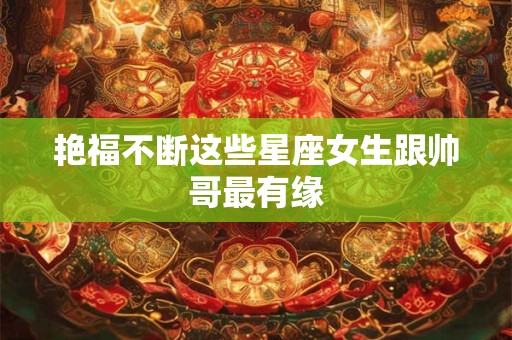 艳福不断这些星座女生跟帅哥最有缘