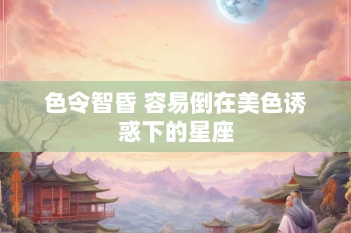 色令智昏 容易倒在美色诱惑下的星座
