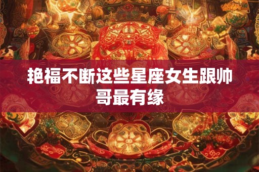 艳福不断这些星座女生跟帅哥最有缘