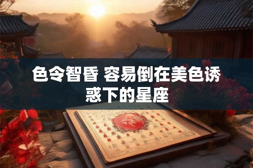 色令智昏 容易倒在美色诱惑下的星座