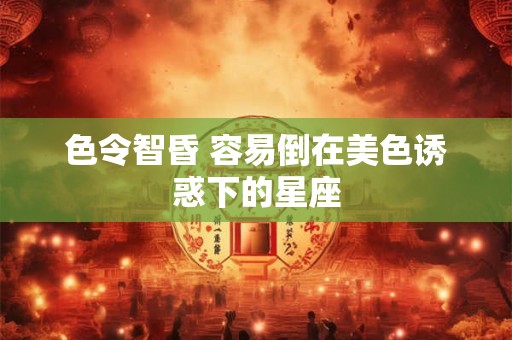 色令智昏 容易倒在美色诱惑下的星座