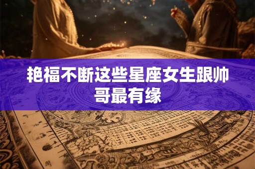 艳福不断这些星座女生跟帅哥最有缘