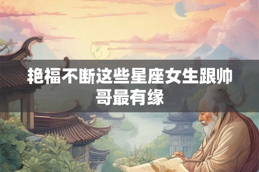艳福不断这些星座女生跟帅哥最有缘
