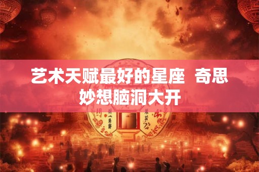艺术天赋最好的星座  奇思妙想脑洞大开