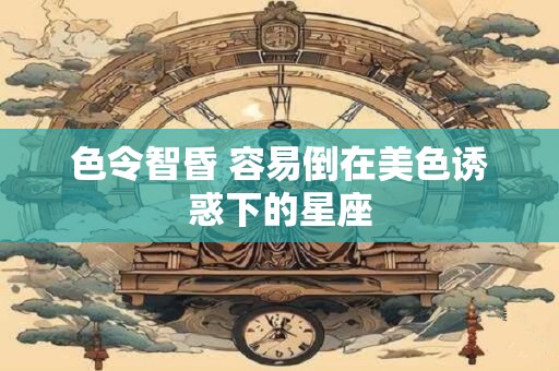 色令智昏 容易倒在美色诱惑下的星座
