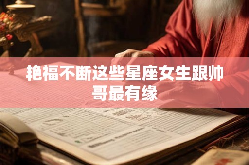 艳福不断这些星座女生跟帅哥最有缘