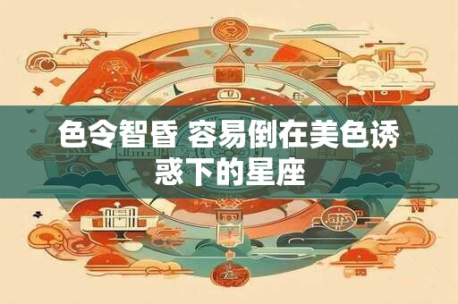 色令智昏 容易倒在美色诱惑下的星座