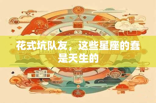 花式坑队友，这些星座的蠢是天生的