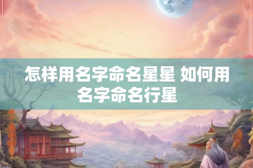 怎样用名字命名星星 如何用名字命名行星