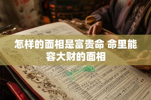 怎样的面相是富贵命 命里能容大财的面相