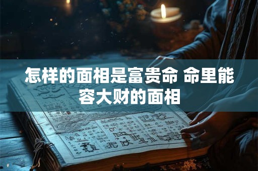 怎样的面相是富贵命 命里能容大财的面相