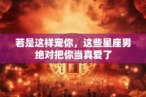 若是这样宠你，这些星座男绝对把你当真爱了